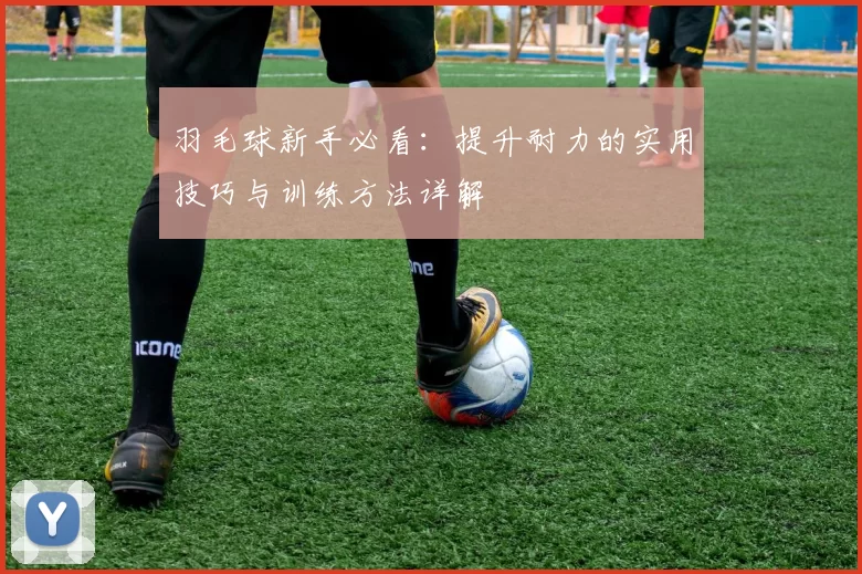 羽毛球新手必看：提升耐力的实用技巧与训练方法详解