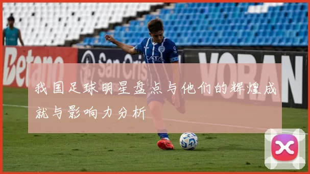我国足球明星盘点与他们的辉煌成就与影响力分析