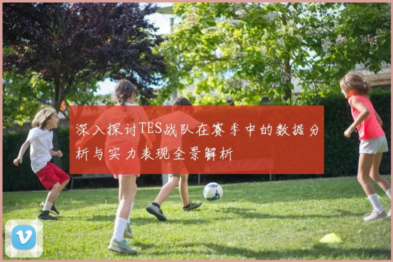 深入探讨TES战队在赛季中的数据分析与实力表现全景解析