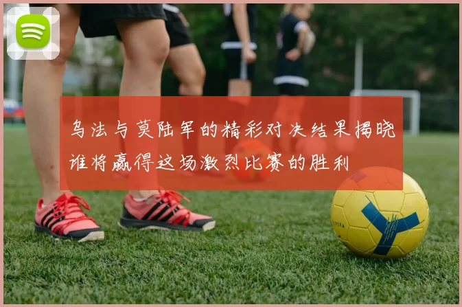 乌法与莫陆军的精彩对决结果揭晓谁将赢得这场激烈比赛的胜利