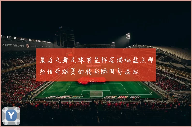 最后之舞足球明星阵容揭秘盘点那些传奇球员的精彩瞬间与成就