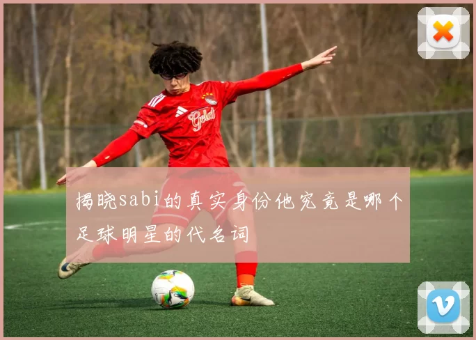 揭晓sabi的真实身份他究竟是哪个足球明星的代名词