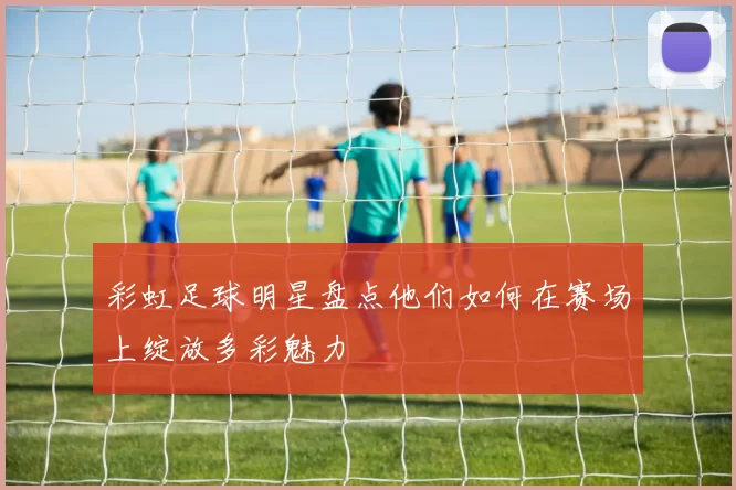 彩虹足球明星盘点他们如何在赛场上绽放多彩魅力