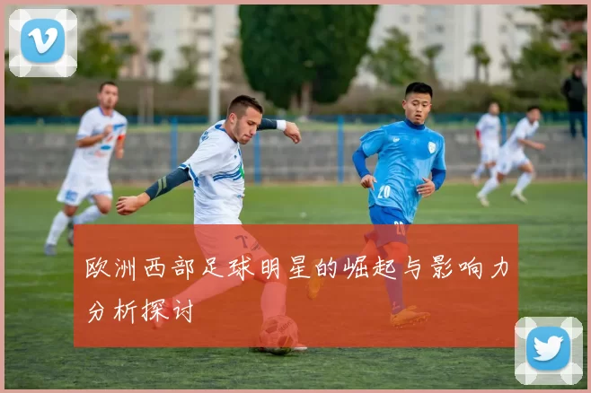 欧洲西部足球明星的崛起与影响力分析探讨