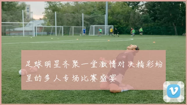 足球明星齐聚一堂激情对决精彩纷呈的多人专场比赛盛宴