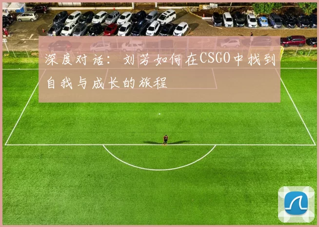 深度对话：刘芳如何在CSGO中找到自我与成长的旅程