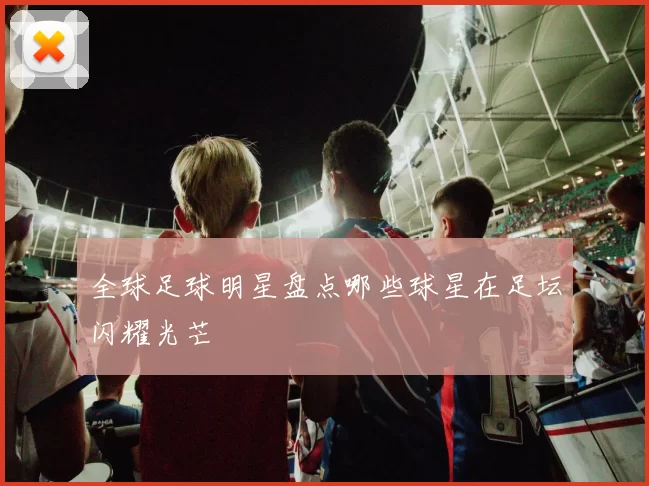 全球足球明星盘点哪些球星在足坛闪耀光芒