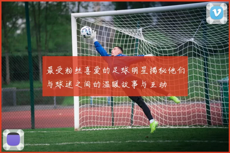 最受粉丝喜爱的足球明星揭秘他们与球迷之间的温暖故事与互动