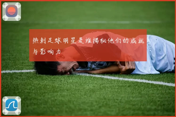 热刺足球明星是谁揭秘他们的成就与影响力