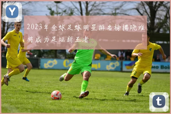 2023年全球足球明星排名榜揭晓谁将成为足坛新王者
