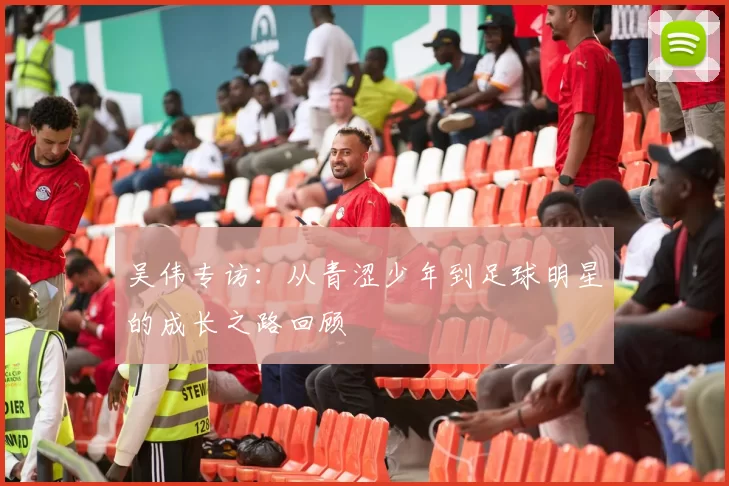 吴伟专访：从青涩少年到足球明星的成长之路回顾