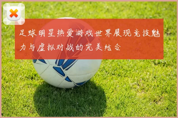 足球明星热爱游戏世界展现竞技魅力与虚拟对战的完美结合