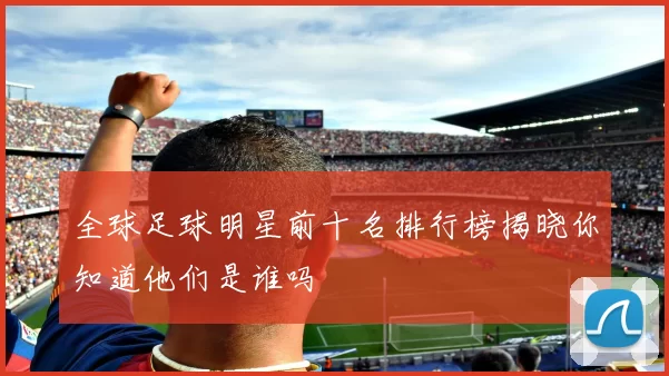 全球足球明星前十名排行榜揭晓你知道他们是谁吗