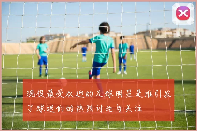现役最受欢迎的足球明星是谁引发了球迷们的热烈讨论与关注