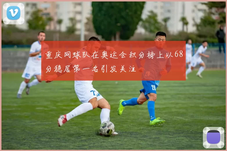 重庆网球队在奥运会积分榜上以68分稳居第一名引发关注