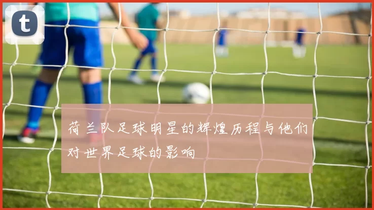 荷兰队足球明星的辉煌历程与他们对世界足球的影响