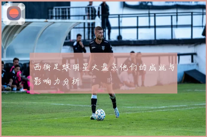 西街足球明星大盘点他们的成就与影响力分析