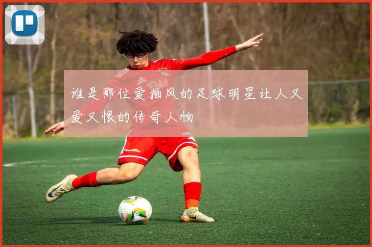谁是那位爱抽风的足球明星让人又爱又恨的传奇人物