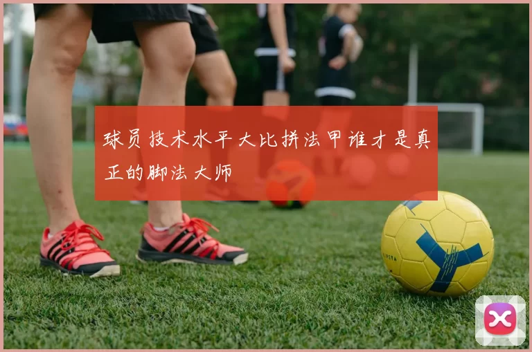 球员技术水平大比拼法甲谁才是真正的脚法大师