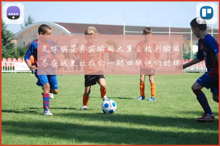 足球明星真实瞬间大集合精彩瞬间尽在这里让我们一起回顾他们的辉煌时刻