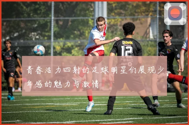 青春活力四射的足球明星们展现少年感的魅力与激情