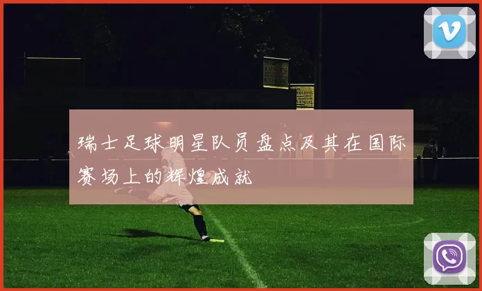 瑞士足球明星队员盘点及其在国际赛场上的辉煌成就