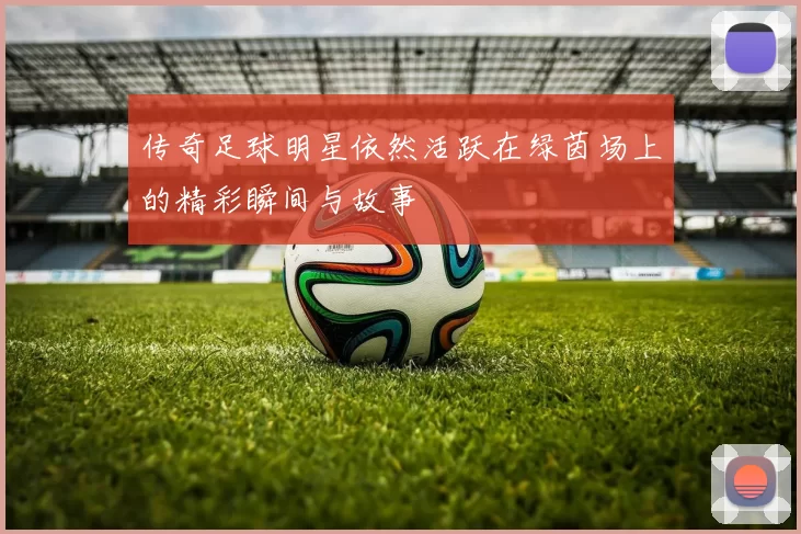 传奇足球明星依然活跃在绿茵场上的精彩瞬间与故事