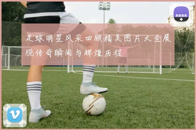 足球明星风采回顾精美图片大全展现传奇瞬间与辉煌历程