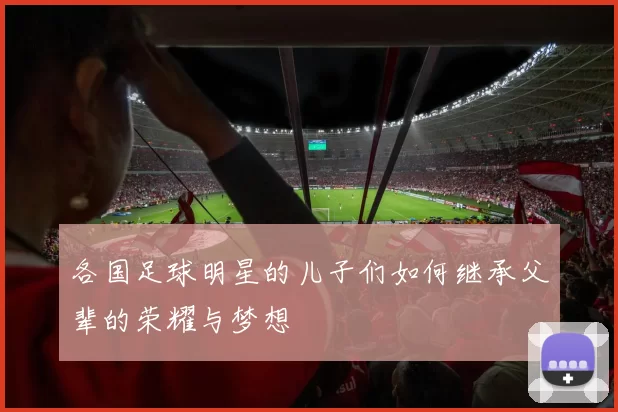 各国足球明星的儿子们如何继承父辈的荣耀与梦想