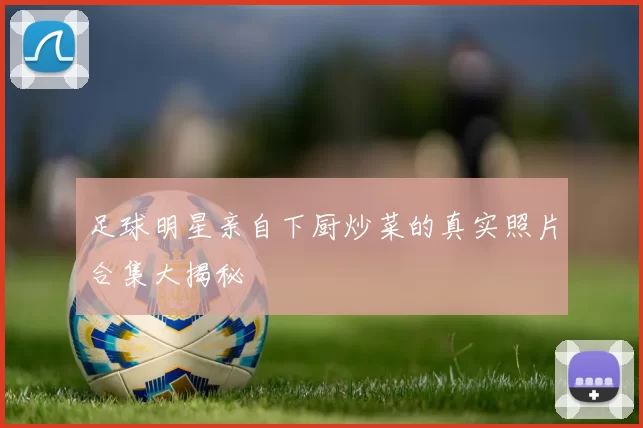 足球明星亲自下厨炒菜的真实照片合集大揭秘