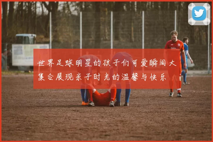 世界足球明星的孩子们可爱瞬间大集合展现亲子时光的温馨与快乐