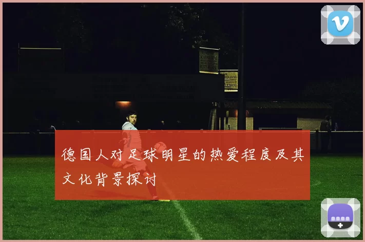 德国人对足球明星的热爱程度及其文化背景探讨