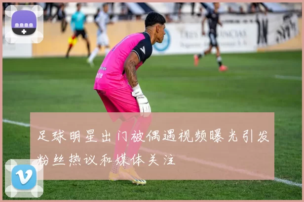 足球明星出门被偶遇视频曝光引发粉丝热议和媒体关注