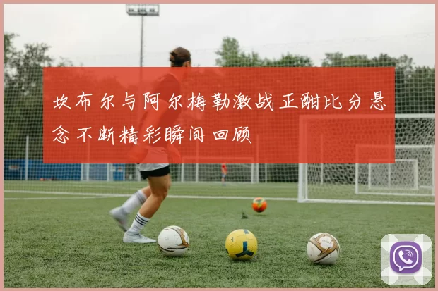 坎布尔与阿尔梅勒激战正酣比分悬念不断精彩瞬间回顾
