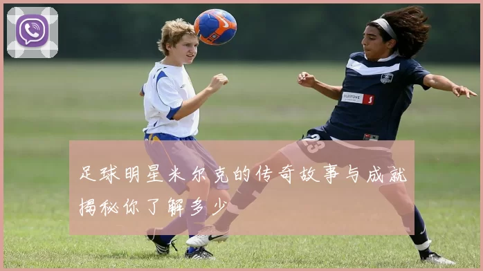 足球明星米尔克的传奇故事与成就揭秘你了解多少