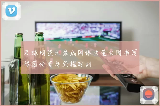 足球明星汇聚成团体力量共同书写绿茵传奇与荣耀时刻