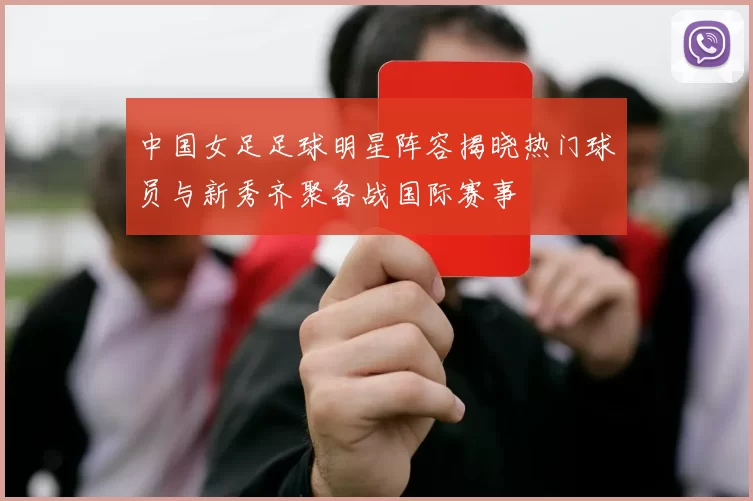 中国女足足球明星阵容揭晓热门球员与新秀齐聚备战国际赛事