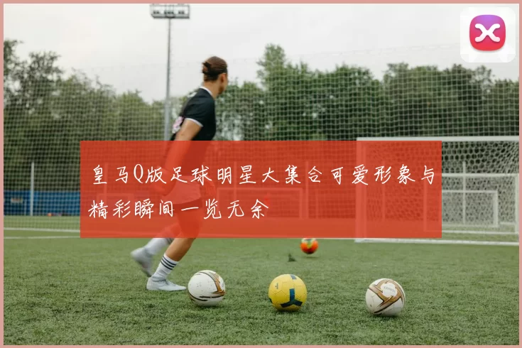 皇马Q版足球明星大集合可爱形象与精彩瞬间一览无余