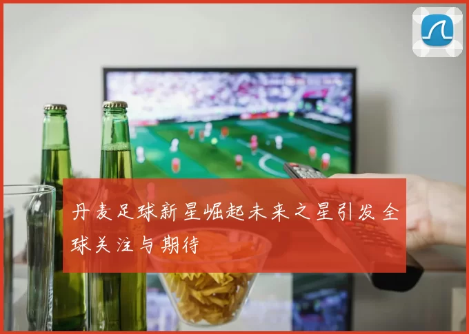 丹麦足球新星崛起未来之星引发全球关注与期待