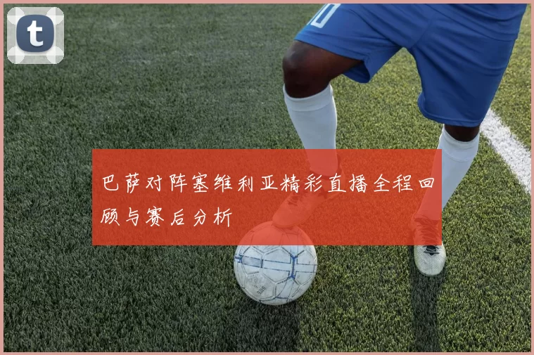 巴萨对阵塞维利亚精彩直播全程回顾与赛后分析
