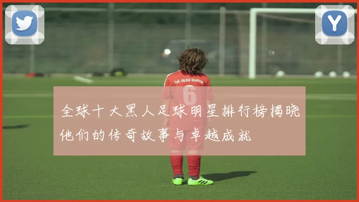 全球十大黑人足球明星排行榜揭晓他们的传奇故事与卓越成就
