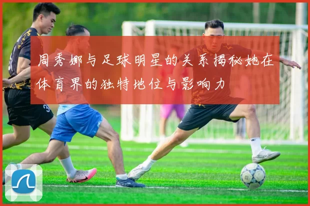 周秀娜与足球明星的关系揭秘她在体育界的独特地位与影响力