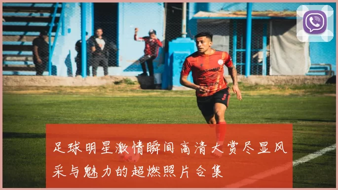 足球明星激情瞬间高清大赏尽显风采与魅力的超燃照片合集