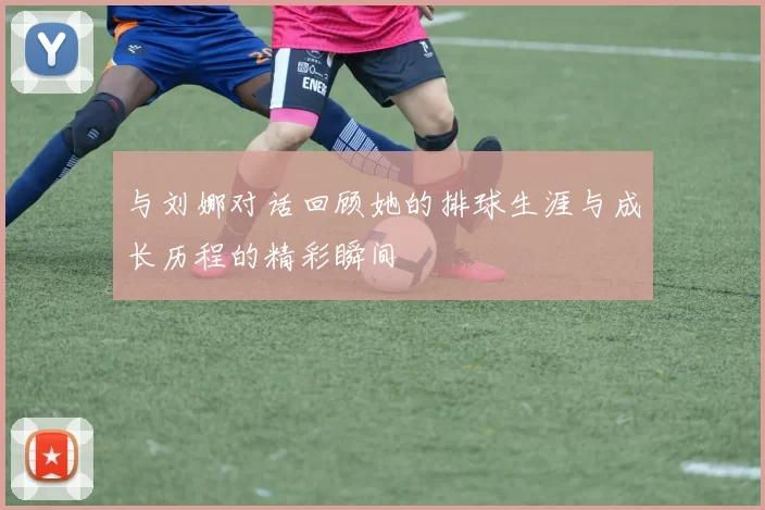 与刘娜对话回顾她的排球生涯与成长历程的精彩瞬间
