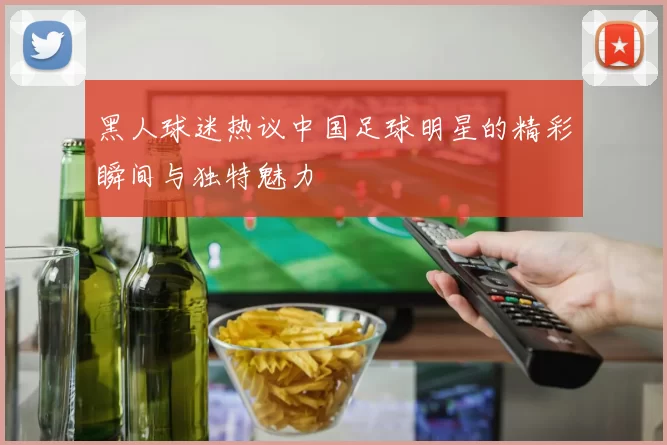 黑人球迷热议中国足球明星的精彩瞬间与独特魅力