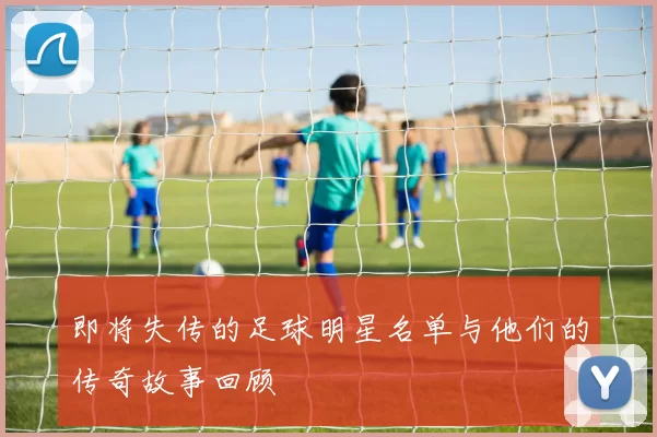 即将失传的足球明星名单与他们的传奇故事回顾