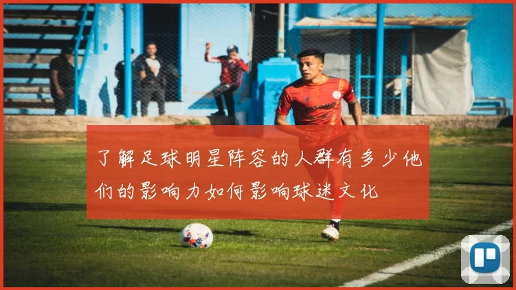 了解足球明星阵容的人群有多少他们的影响力如何影响球迷文化