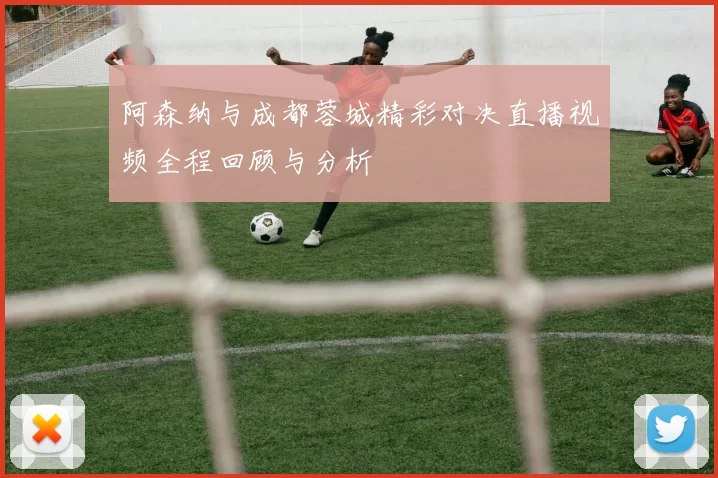 阿森纳与成都蓉城精彩对决直播视频全程回顾与分析