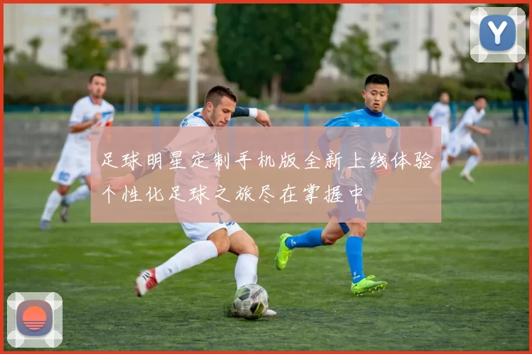 足球明星定制手机版全新上线体验个性化足球之旅尽在掌握中