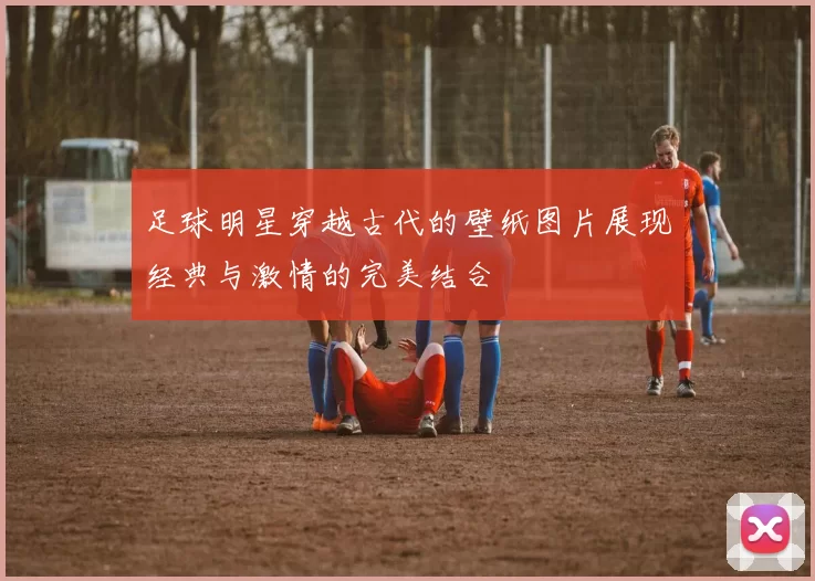 足球明星穿越古代的壁纸图片展现经典与激情的完美结合